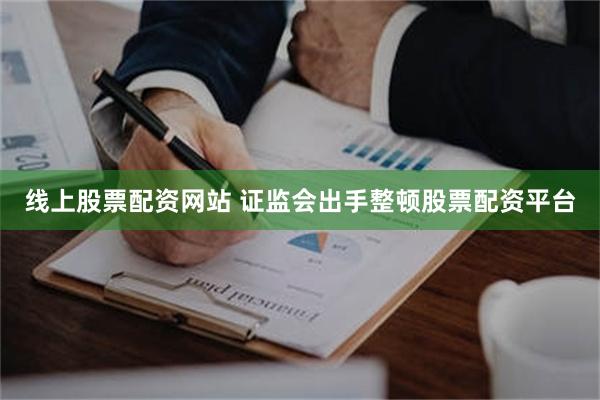 线上股票配资网站 证监会出手整顿股票配资平台