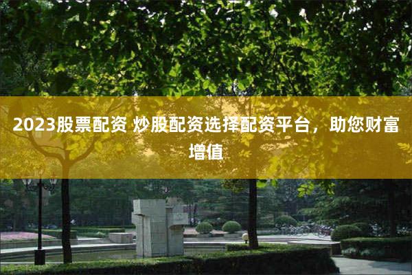 2023股票配资 炒股配资选择配资平台，助您财富增值