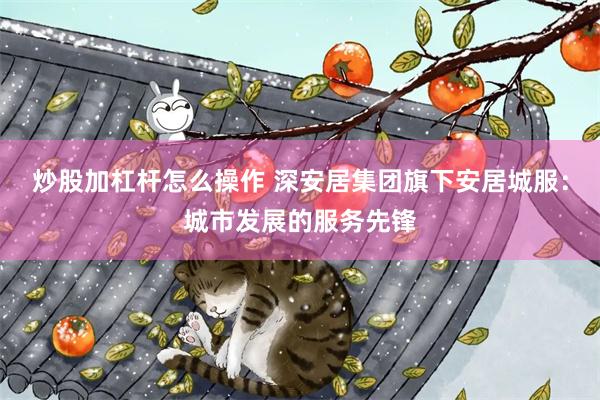 炒股加杠杆怎么操作 深安居集团旗下安居城服：城市发展的服务先锋