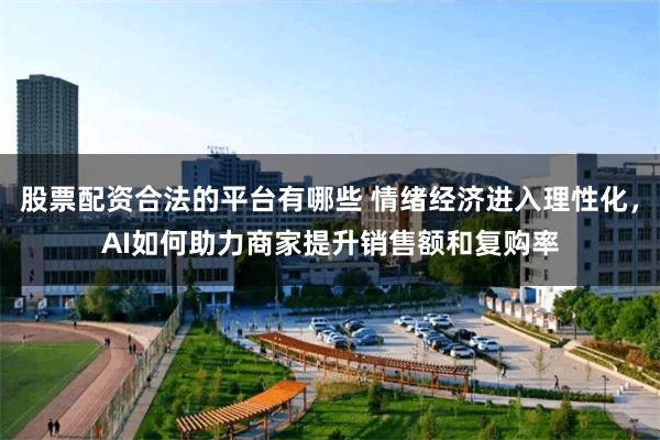股票配资合法的平台有哪些 情绪经济进入理性化，AI如何助力商家提升销售额和复购率