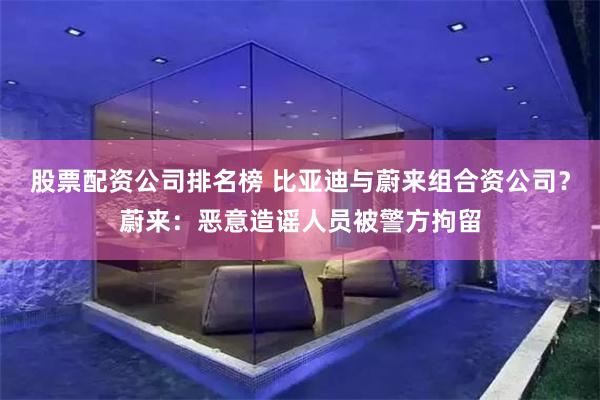 股票配资公司排名榜 比亚迪与蔚来组合资公司？蔚来：恶意造谣人员被警方拘留
