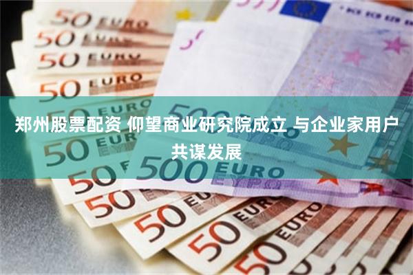 郑州股票配资 仰望商业研究院成立 与企业家用户共谋发展