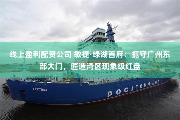 线上盈利配资公司 敏捷·绿湖首府：扼守广州东部大门，匠造湾区现象级红盘