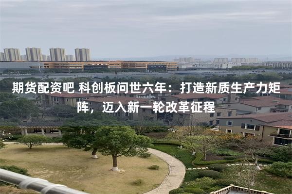 期货配资吧 科创板问世六年：打造新质生产力矩阵，迈入新一轮改革征程