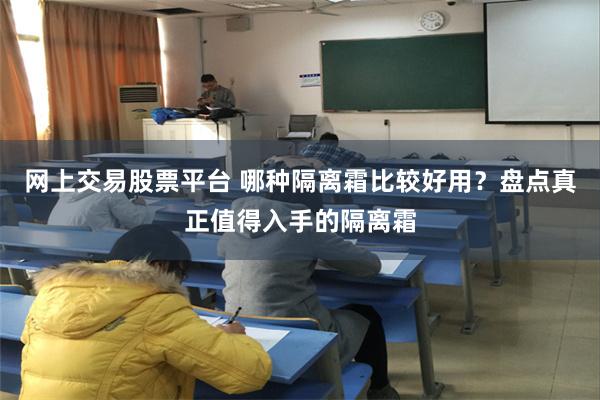 网上交易股票平台 哪种隔离霜比较好用？盘点真正值得入手的隔离霜