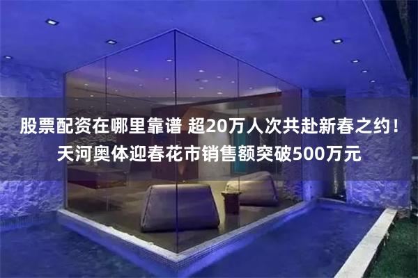 股票配资在哪里靠谱 超20万人次共赴新春之约！天河奥体迎春花市销售额突破500万元