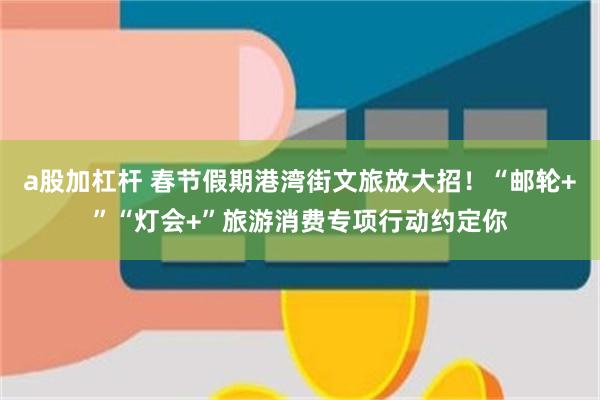a股加杠杆 春节假期港湾街文旅放大招！“邮轮+”“灯会+”旅游消费专项行动约定你