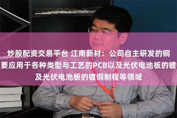 炒股配资交易平台 江南新材：公司自主研发的铜球系列产品主要应用于各种类型与工艺的PCB以及光伏电池板的镀铜制程等领域