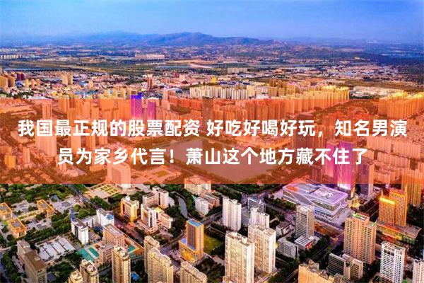 我国最正规的股票配资 好吃好喝好玩，知名男演员为家乡代言！萧山这个地方藏不住了