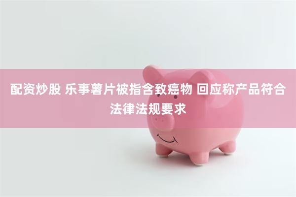 配资炒股 乐事薯片被指含致癌物 回应称产品符合法律法规要求