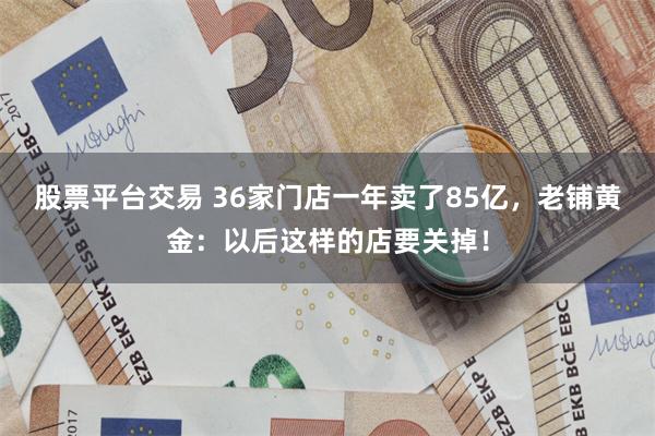 股票平台交易 36家门店一年卖了85亿，老铺黄金：以后这样的店要关掉！