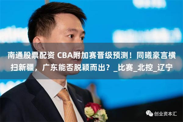 南通股票配资 CBA附加赛晋级预测！同曦豪言横扫新疆，广东能否脱颖而出？_比赛_北控_辽宁
