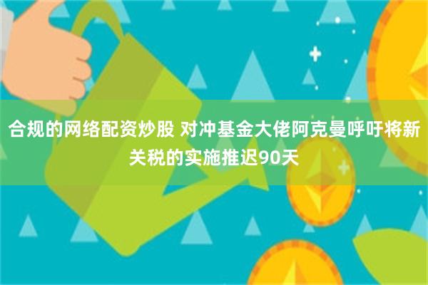 合规的网络配资炒股 对冲基金大佬阿克曼呼吁将新关税的实施推迟90天