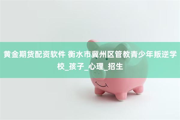 黄金期货配资软件 衡水市冀州区管教青少年叛逆学校_孩子_心理_招生