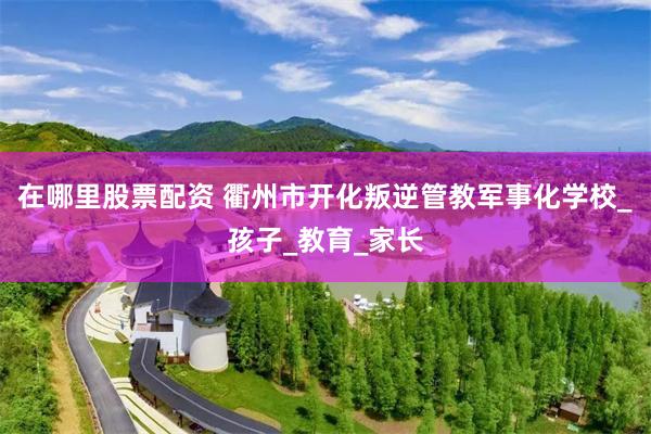 在哪里股票配资 衢州市开化叛逆管教军事化学校_孩子_教育_家长