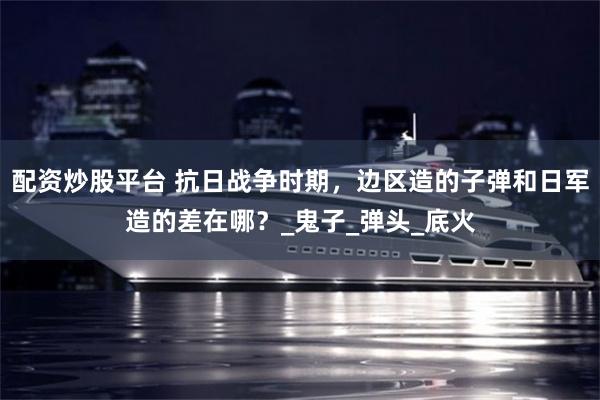 配资炒股平台 抗日战争时期，边区造的子弹和日军造的差在哪？_鬼子_弹头_底火