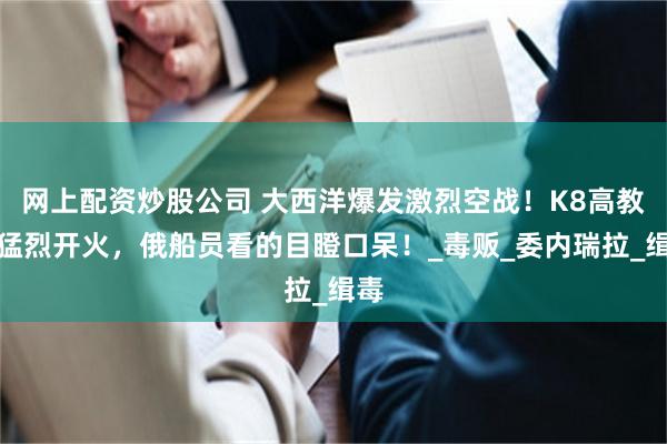 网上配资炒股公司 大西洋爆发激烈空战！K8高教机猛烈开火，俄船员看的目瞪口呆！_毒贩_委内瑞拉_缉毒