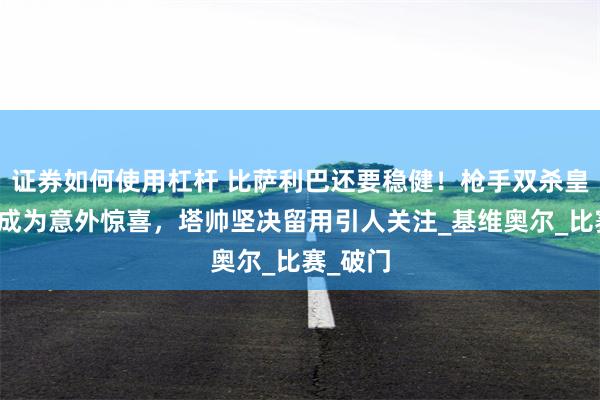 证券如何使用杠杆 比萨利巴还要稳健！枪手双杀皇马铁卫成为意外惊喜，塔帅坚决留用引人关注_基维奥尔_比赛_破门