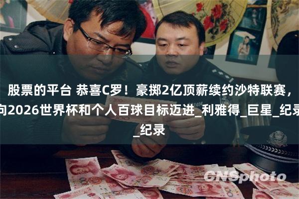 股票的平台 恭喜C罗！豪掷2亿顶薪续约沙特联赛，向2026世界杯和个人百球目标迈进_利雅得_巨星_纪录