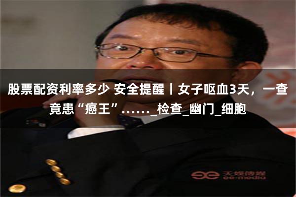 股票配资利率多少 安全提醒丨女子呕血3天，一查竟患“癌王”……_检查_幽门_细胞