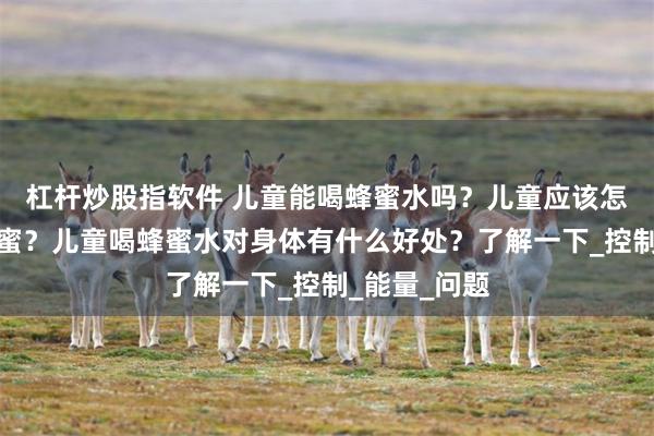 杠杆炒股指软件 儿童能喝蜂蜜水吗？儿童应该怎么饮用土蜂蜜？儿童喝蜂蜜水对身体有什么好处？了解一下_控制_能量_问题