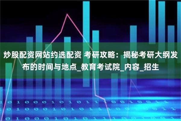 炒股配资网站约选配资 考研攻略：揭秘考研大纲发布的时间与地点_教育考试院_内容_招生