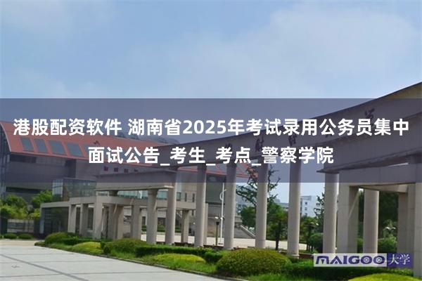 港股配资软件 湖南省2025年考试录用公务员集中面试公告_考生_考点_警察学院