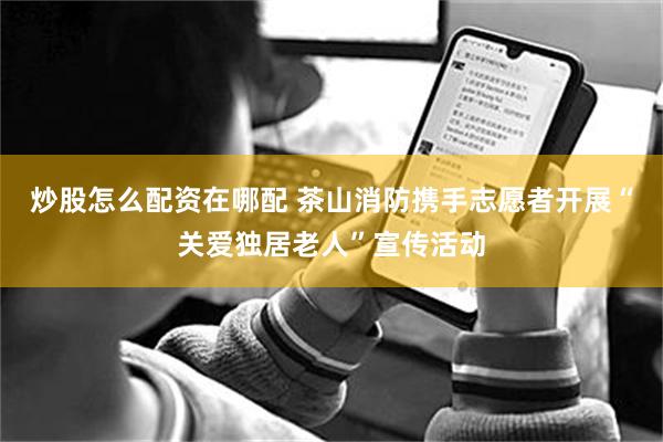 炒股怎么配资在哪配 茶山消防携手志愿者开展“关爱独居老人”宣传活动