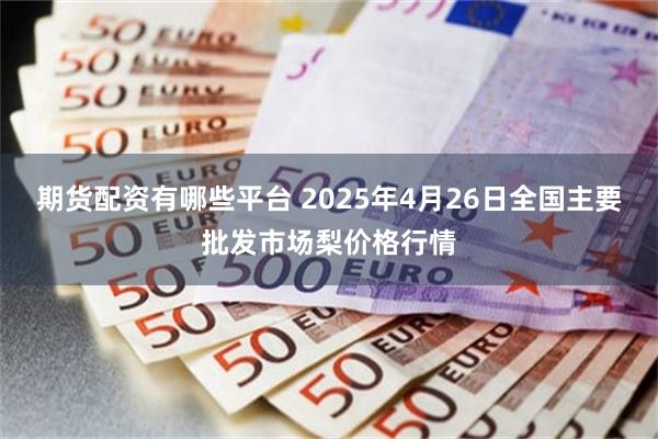 期货配资有哪些平台 2025年4月26日全国主要批发市场梨价格行情