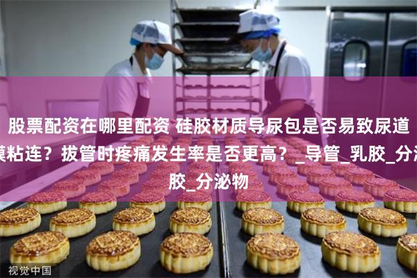 股票配资在哪里配资 硅胶材质导尿包是否易致尿道黏膜粘连？拔管时疼痛发生率是否更高？_导管_乳胶_分泌物