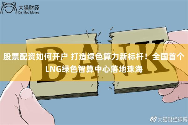 股票配资如何开户 打造绿色算力新标杆！全国首个LNG绿色智算中心落地珠海