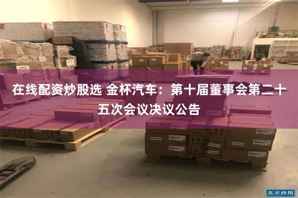 在线配资炒股选 金杯汽车：第十届董事会第二十五次会议决议公告