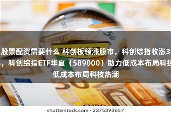 股票配资需要什么 科创板领涨股市，科创综指收涨3.05%，科创综指ETF华夏（589000）助力低成本布局科技热潮