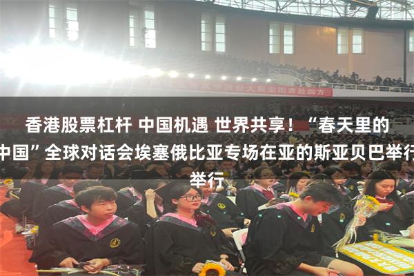 香港股票杠杆 中国机遇 世界共享！“春天里的中国”全球对话会埃塞俄比亚专场在亚的斯亚贝巴举行