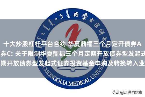 十大炒股杠杆平台合约 华夏鼎福三个月定开债券A,华夏鼎福三个月定开债券C: 关于限制华夏鼎福三个月定期开放债券型发起式证券投资基金申购及转换转入业务的公告