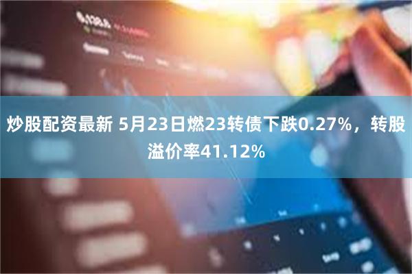 炒股配资最新 5月23日燃23转债下跌0.27%，转股溢价率41.12%