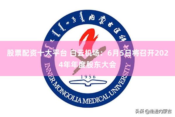 股票配资十大平台 白云机场：6月5日将召开2024年年度股东大会