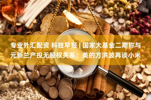 专业外汇配资 科技早报 | 国家大基金二期称与元新兰产投无股权关系；美的方洪波再谈小米