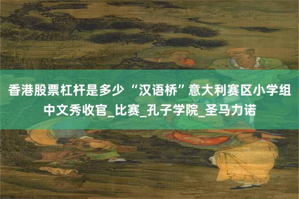 香港股票杠杆是多少 “汉语桥”意大利赛区小学组中文秀收官_比赛_孔子学院_圣马力诺