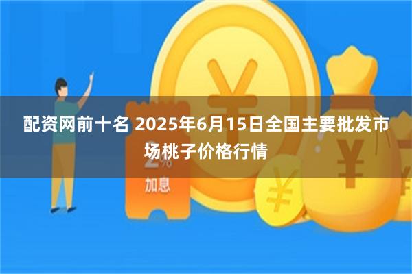 配资网前十名 2025年6月15日全国主要批发市场桃子价格行情