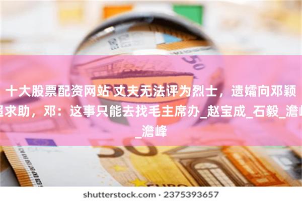 十大股票配资网站 丈夫无法评为烈士，遗孀向邓颖超求助，邓：这事只能去找毛主席办_赵宝成_石毅_澹峰